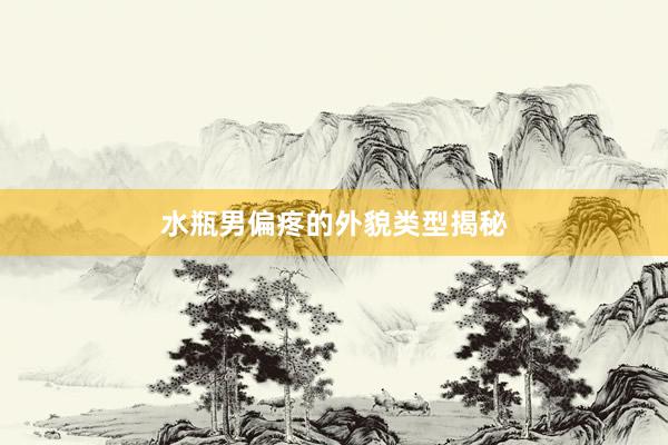 水瓶男偏疼的外貌类型揭秘