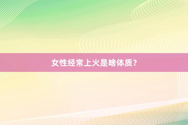 女性经常上火是啥体质？